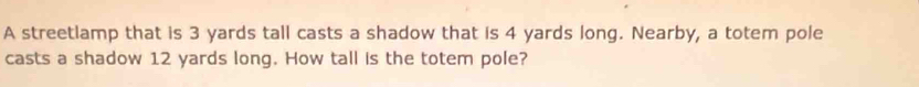 A streetlamp that is 3 yards tall casts a shadow that is 4 yards long. Nearby, a totem pole 
casts a shadow 12 yards long. How tall is the totem pole?