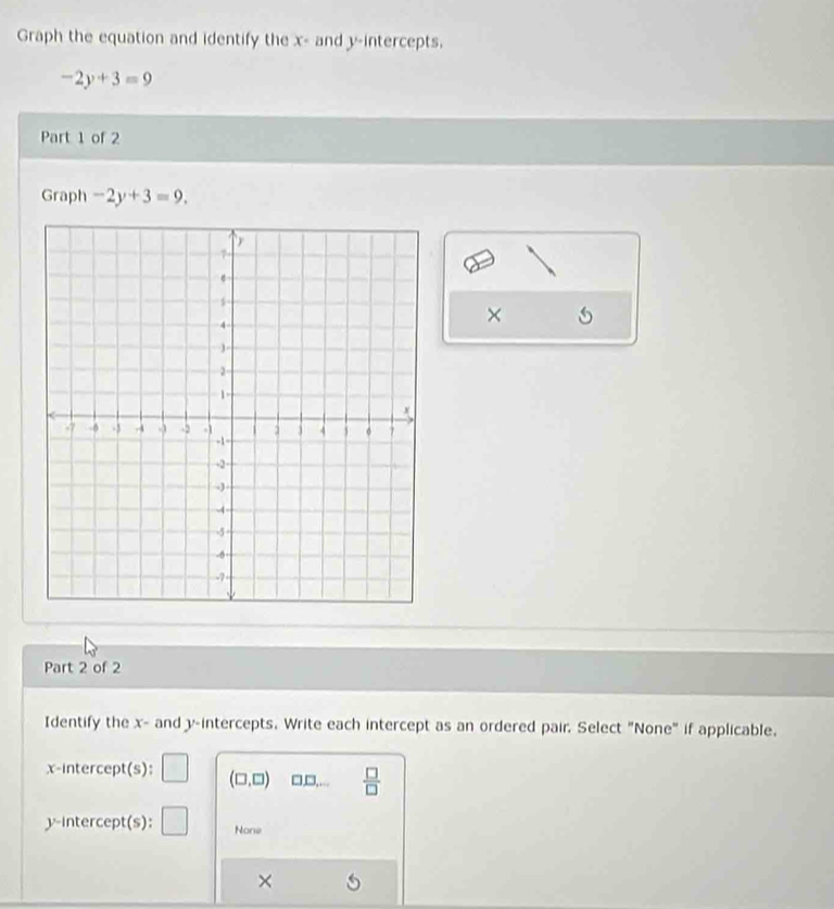 Graph the equation and identify the x - and y-intercepts.
-2y+3=9
Part 1 of 2
Graph -2y+3=9. 
×
Part 2 of 2
Identify the x - and y-intercepts. Write each intercept as an ordered pair. Select "None" if applicable.
x-intercept(s): (□ ,□ ) □,□,...  □ /□   
y-intercept(s): None