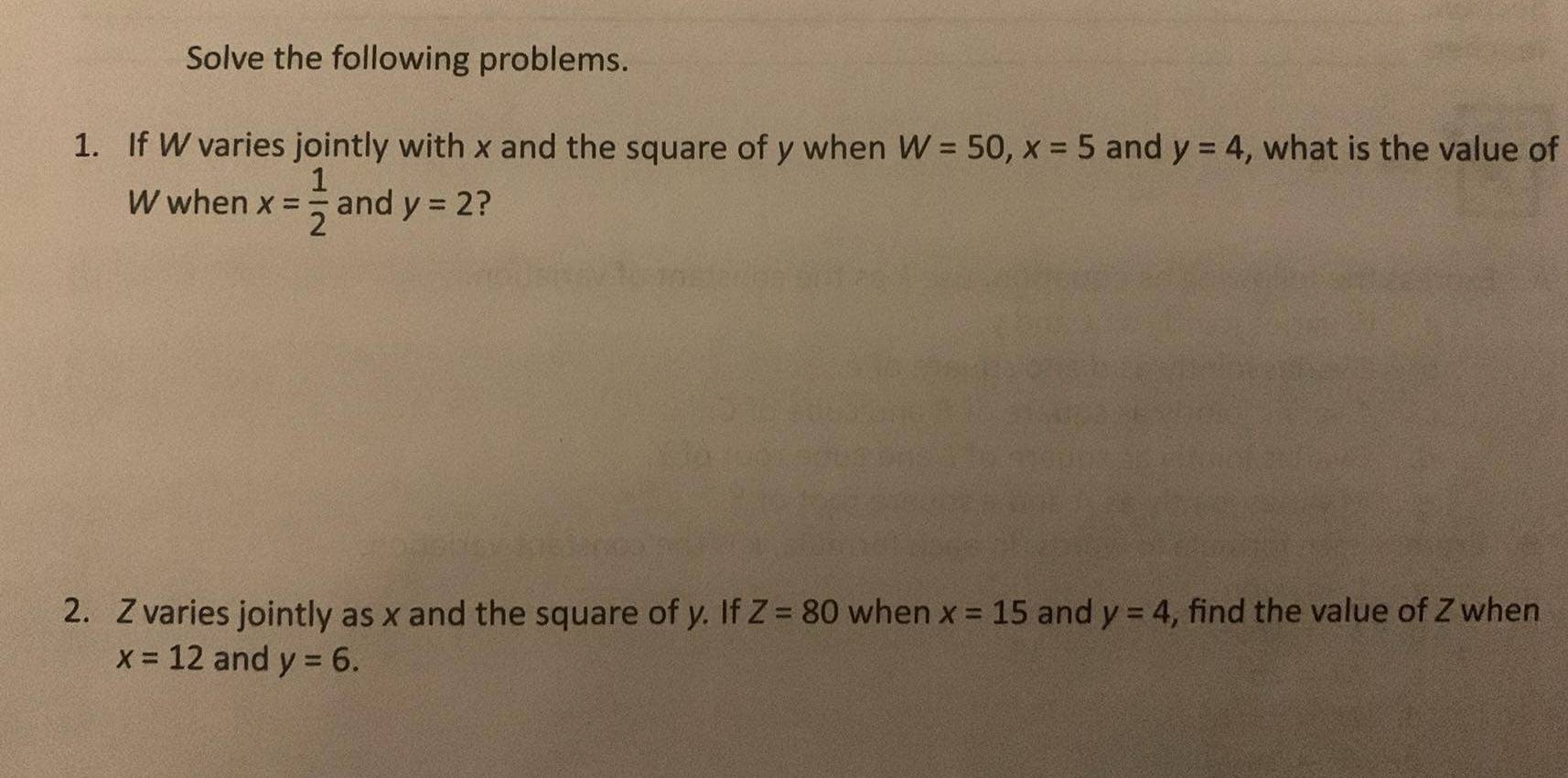 Solve the following problems. 
1. If W varies jointly with x and the square of y when W=50, x=5 and y=4 , what is the value of
W when x= 1/2  and y=2
2. Z varies jointly as x and the square of y. If Z=80 when x=15 and y=4 , find the value of Z when
x=12 and y=6.