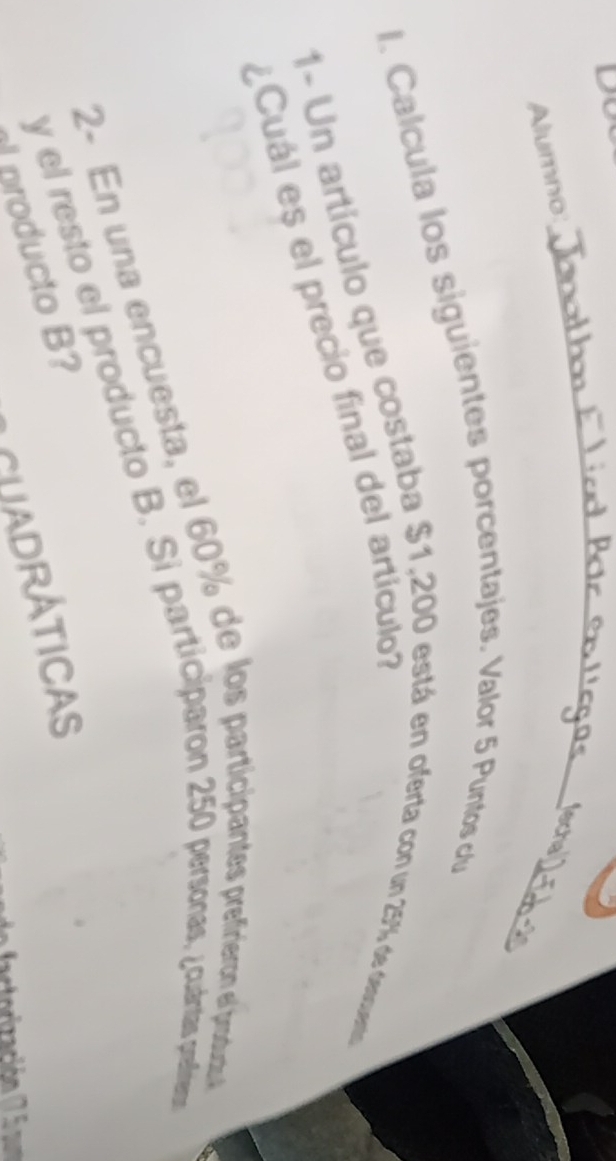 Dt 
Alumno: 
_ 
_ 
echa 
_ 
I. Calcula los siguientes porcentajes. Valor 5 Puntos clu 
1- Un artículo que costaba $1,200 está en oferta con un 257% de descuento 
¿Cuál es el precio final del artículo 
2- En una encuesta, el 60% de los participantes prefirieron el produgoa 
y el resto el producto B. Si participaron 250 persónas, ¿cuártas prefíreos 
CUADRÁtICaS 
producto B? 
torización (7 5 pm