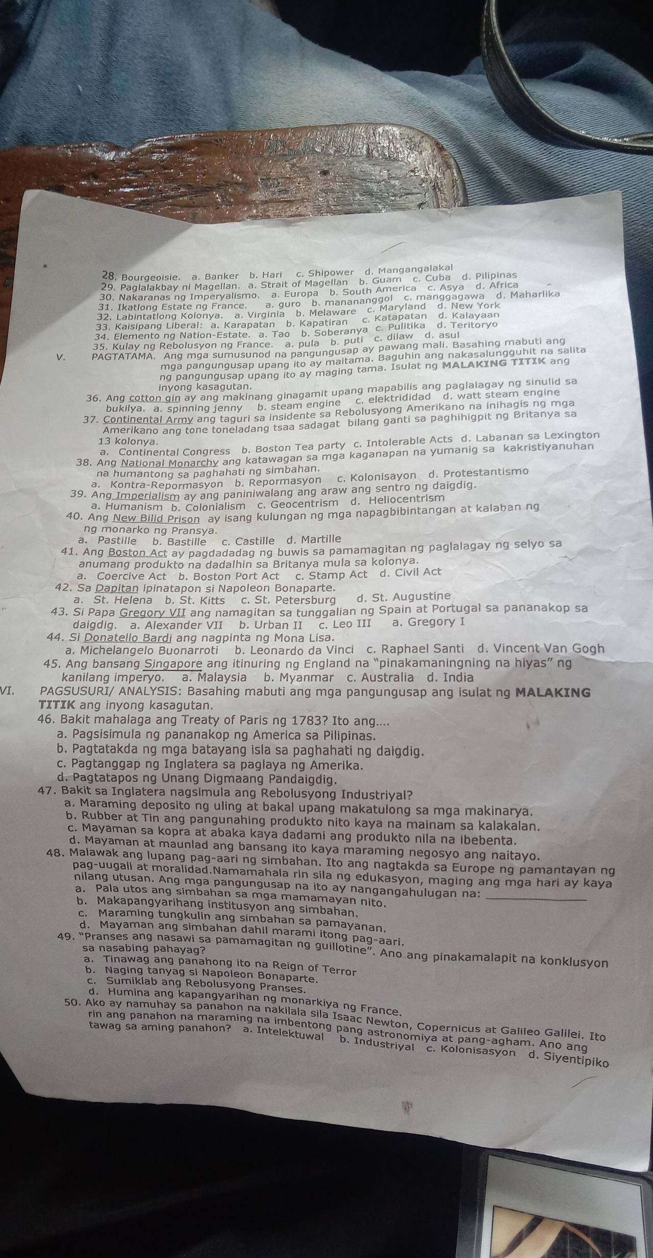 Kulay ng Rebolusyon ng France. a. pula b. puti c. dilaw d. asul
V.
ng pangungusap upang ito ay maging tama. Isulat ng MALAKING TITIK ang
36. Ang cotton gin ay ang makinang ginagamit upang mapabilis ang paglalagay ng sinulid sa
bukilya. a. spinning jenny b. steam engine c. elektrididad d. watt steam engine
37. Continental Army ang taguri sa insidente sa Rebolusyong Amerikano na inihagis ng mga
Amerikano ang tone toneladang tsaa sadagat bilang ganti sa paghihigpit ng Britanya sa
13 kolonya.
a. Continental Congress b. Boston Tea party c. Intolerable Acts d. Labanan sa Lexington
38. Ang National Monarchy ang katawagan sa mga kaganapan na yumanig sa kakristiyanuhan
na humantong sa paghahati ng simbahan.
a. Kontra-Repormasyon b. Repormasyon c. Kolonisayon d. Protestantismo
39. Ang Imperialism ay ang paniniwalang ang araw ang sentro ng daigdig.
a. Humanism b. Colonialism c. Geocentrism d. Heliocentrism
40. Ang New Bilid Prison ay isang kulungan ng mga napagbibintangan at kalaban ng
ng monarko ng Pransya.
a. Pastille b. Bastille c. Castille d. Martille
41. Ang Boston Act ay pagdadadag ng buwis sa pamamagitan ng paglalagay ng selyo sa
anumang produkto na dadalhin sa Britanya mula sa kolonya.
a. Coercive Act b. Boston Port Act c. Stamp Act d. Civil Act
42. Sa Dapitan ipinatapon si Napoleon Bonaparte.
a. St. Helena b. St. Kitts c. St. Petersburg d. St. Augustine
43. Si Papa Gregory VII ang namagitan sa tunggalian ng Spain at Portugal sa pananakop sa
daigdig. a. Alexander VII b. Urban II c. Leo III a. Gregory I
44. Si Donatello Bardi ang nagpinta ng Mona Lisa.
a. Michelangelo Buonarroti b. Leonardo da Vinci c. Raphael Santi d. Vincent Van Gogh
45. Ang bansang Singapore ang itinuring ng England na “pinakamaningning na hiyas ng
kanilang imperyo. a. Malaysia b. Myanmar c. Australia d. India
VI. PAGSUSURI/ ANALYSIS:Basahing mabuti ang mga pangungusap ang isulat ng MALAKING
TITIK ang inyong kasagutan.
46. Bakit mahalaga ang Treaty of Paris ng 1783? Ito ang....
a. Pagsisimula ng pananakop ng America sa Pilipinas.
b. Pagtatakda ng mga batayang isla sa paghahati ng daigdig.
c. Pagtanggap ng Inglatera sa paglaya ng Amerika.
d. Pagtatapos ng Unang Digmaang Pandaigdig.
47. Bakit sa Inglatera nagsimula ang Rebolusyong Industriyal?
a. Maraming deposito ng uling at bakal upang makatulong sa mga makinarya.
b. Rubber at Tin ang pangunahing produkto nito kaya na mainam sa kalakalan.
c. Mayaman sa kopra at abaka kaya dadami ang produkto nila na ibebenta.
d. Mayaman at maunlad ang bansang ito kaya maraming negosyo ang naitayo.
48. Malawak ang lupang pag-aari ng simbahan. Ito ang nagtakda sa Europe ng pamantayan ng
pag-uugali at moralidad.Namamahala rin sila ng edukasyon, maging ang mga hari ay kaya
nilang utusan. Ang mga pangungusap na ito ay nangangahulugan na:_
a. Pala utos ang simbahan sa mga mamamayan nito.
b. Makapangyarihang institusyon ang simbahan.
c. Maraming tungkulin ang simbahan sa pamayanan.
d. Mayaman ang simbahan dahil marami itong pag-aari.
49. “Pranses ang nasawi sa pamamagitan ng guillotine”. Ano ang pinakamalapit na konklusyon
sa nasabing pahayag?
a. Tinawag ang panahong ito na Reign of Terror
b. Naging tanyag si Napoleon Bonaparte.
c. Sumiklab ang Rebolusyong Pranses.
d. Humina ang kapangyarihan ng monarkiya ng France
50. Ako ay namuhay sa panahon na nakilala sila Isaac Newton, Copernicus at Galileo Galilei. Ito
rin ang panahon na maraming na imbentong pang astronomiya at pang-agham. Ano and
tawag sa aming panahon? a. Intelektuwal b. Industriyal c. Kolonisasyon d. Siyentipik