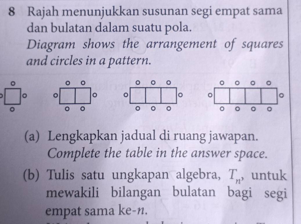 Rajah menunjukkan susunan segi empat sama 
dan bulatan dalam suatu pola. 
Diagram shows the arrangement of squares 
and circles in a pattern. 
。 
。 。 。
□° 。 
。 。 
。 
a 
(a) Lengkapkan jadual di ruang jawapan. 
Complete the table in the answer space. 
(b) Tulis satu ungkapan algebra, T_n ， untuk 
mewakili bilangan bulatan bagi segi 
empat sama ke-n.