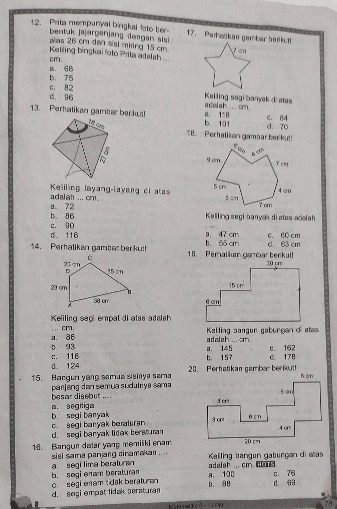 Prita mempunyai bingkai foto ber- 17. Perhatikan gambar berikut!
bentuk jajargenjang dengan sisi
alas 26 cm dan sisi miring 15 cm.
Keliling bingkai foto Prita adalah ...
cm.
a. 68
b. 75
c. 82
d. 96 Keliling segi banyak di atas
adalah ... cm.
13. Perhatikan gambar berikut! a. 118 c. 84
18 cm b. 101 d. 70
18. Perhatikan gambar berikut!
Keliling layang-layang di atas
adalah ... cm.
a. 72
b. 86 Keliling segi banyak di atas adalah
c. 90
d. 116 a. 47 cm c. 60 cm
b. 55 cm d. 63 cm
14. Perhatikan gambar berikut!
19. Perhatikan gambar berikut!
 
 
Keliling segi empat di atas adalah
... cm.
Keliling bangun gabungan di atas
a. 86 adalah ... cm.
b. 93 a. 145 c. 162
c. 116 b. 157 d. 178
d. 124
20. Perhatikan gambar berikut!
15. Bangun yang semua sisinya sama
panjang dan semua sudutnya sama
besar disebut ....
a. segitiga
b. segi banyak
c. segi banyak beraturan
d. segi banyak tidak beraturan
16. Bangun datar yang memiliki enam
sisi sama panjang dinamakan ....
Keliling bangun gabungan di atas
a. segi lima beraturan
adalah ... cm. HOTS
b. segi enam beraturan a. 100 c. 76
c. segi enam tidak beraturan d. 69
b. 88
d. segi empat tidak beraturan
Matematíka 5 - 1 / PN
79