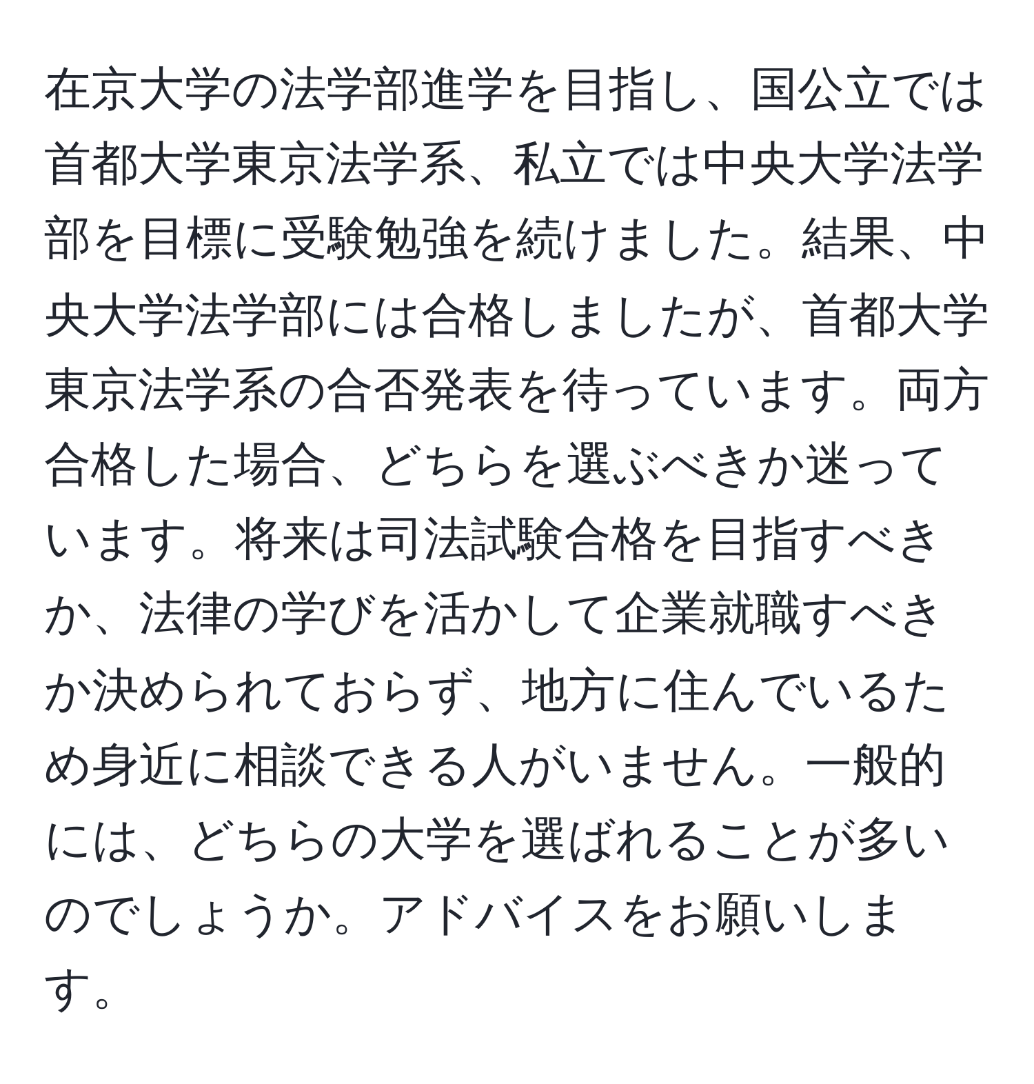 在京大学の法学部進学を目指し、国公立では首都大学東京法学系、私立では中央大学法学部を目標に受験勉強を続けました。結果、中央大学法学部には合格しましたが、首都大学東京法学系の合否発表を待っています。両方合格した場合、どちらを選ぶべきか迷っています。将来は司法試験合格を目指すべきか、法律の学びを活かして企業就職すべきか決められておらず、地方に住んでいるため身近に相談できる人がいません。一般的には、どちらの大学を選ばれることが多いのでしょうか。アドバイスをお願いします。