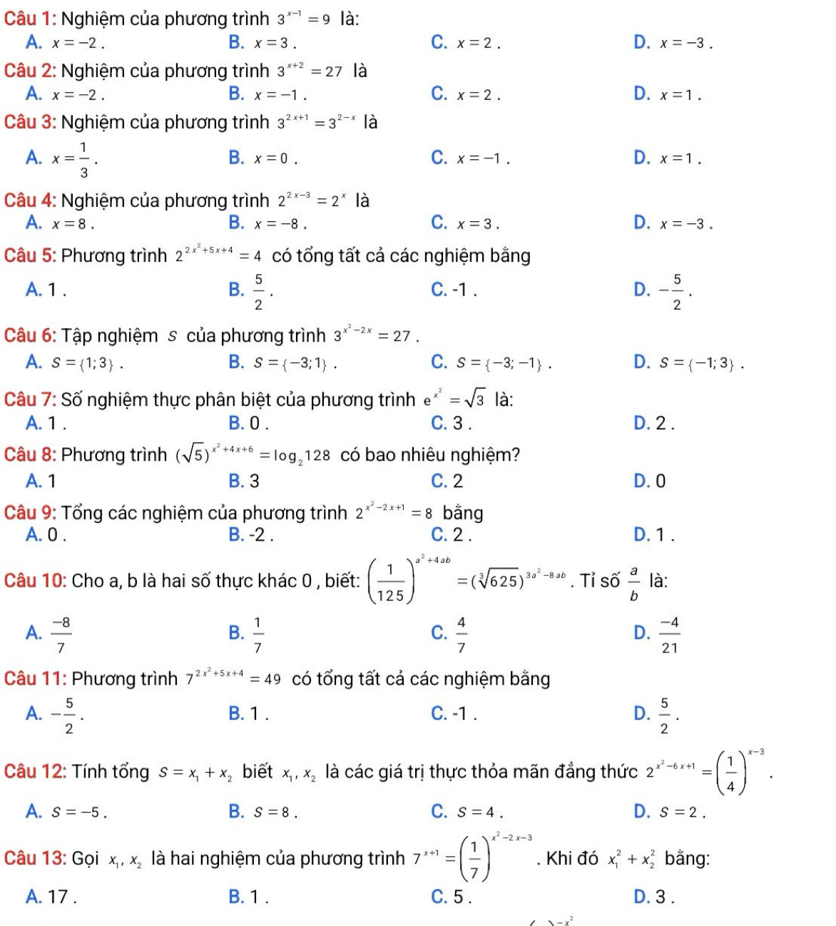 Nghiệm của phương trình 3^(x-1)=9 là:
A. x=-2. B. x=3. C. x=2. D. x=-3.
Câu 2: Nghiệm của phương trình 3^(x+2)=27 là
A. x=-2. B. x=-1. C. x=2. D. x=1.
Câu 3: Nghiệm của phương trình 3^(2x+1)=3^(2-x) là
A. x= 1/3 .
B. x=0. C. x=-1. D. x=1.
Câu 4: Nghiệm của phương trình 2^(2x-3)=2^x là
A. x=8. B. x=-8. C. x=3. D. x=-3.
Câu 5: Phương trình 2^(2x^2)+5x+4=4 có tổng tất cả các nghiệm bằng
A. 1 . B.  5/2 . C. -1 . D. - 5/2 .
Câu 6: Tập nghiệm s của phương trình 3^(x^2)-2x=27.
A. S= 1;3 . B. S= -3;1 . C. S= -3;-1 . D. S= -1;3 .
Câu 7: Số nghiệm thực phân biệt của phương trình e^(x^2)=sqrt(3) là:
A. 1 . B. 0 . C. 3 . D. 2 .
Câu 8: Phương trình (sqrt(5))^x^2+4x+6=log _2128 có bao nhiêu nghiệm?
A. 1 B. 3 C. 2 D.0
Câu 9: Tổng các nghiệm của phương trình 2^(x^2)-2x+1=8 bằng
A. 0 . B. -2 . C. 2 . D. 1 .
Câu 10: Cho a, b là hai số thực khác 0 , biết: ( 1/125 )^a^2+4ab=(sqrt[3](625))^3a^2-8ab. Tỉ số  a/b  là:
A.  (-8)/7   1/7   4/7   (-4)/21 
B.
C.
D.
* Câu 11: Phương trình 7^(2x^2)+5x+4=49 có tổng tất cả các nghiệm bằng
A. - 5/2 . B. 1 . C. -1 . D.  5/2 · 
Câu 12: Tính tổng S=x_1+x_2 biết x_1,x_2 là các giá trị thực thỏa mãn đẳng thức 2^(x^2)-6x+1=( 1/4 )^x-3.
B.
A. S=-5. S=8. C. S=4. D. S=2.
Câu 13: Gọi x_1,x_2 là hai nghiệm của phương trình 7^(x+1)=( 1/7 )^x^2-2x-3. Khi đó x_1^(2+x_2^2 bằng:
A. 17 . B. 1 . C. 5 . D. 3 .
-x^2)