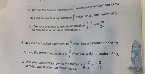 Find the fraction equivalent to  1/2  which has a denominator of 24. 
b) Find the fraction equivalent to  5/6  which has a denominator of 24. 
c) Use your answers to rewrite the fractions  1/2 ,  5/6  and  19/24 
so they have a common denominator. 
11 a) Find the fraction equivalent to  5/6  which has a denominator of 18. 
b) Find the fraction equivalent to  2/9  which has a denominator of 18. 
c) Use your answers to rewrite the fractions  5/6 ,  2/9  and  3/18 
so they have a common denominator.