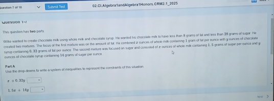 Question ? of 19 Submit Tes1 02.Cl.AIgebra1andAligebra1Honors.CRM2.1_2025
w uestion 1=1
Thvs queston has two parts
Wilke wanted to create chocolate milk using whole mik and chocolate syrup. He warled his chocolate mlk to have less than 8 grams of lat and less than 28 grams of suger. He
created two muxtures. The tocus of the first mixture was on the amount of 1at. He combined z ounces of whole milk containing I gram of fat per oence with g ounces of chocolate
syrup containing 0.32 grams of fat per ounce. The second mature was focused on sugar and consisted of z ounces of whele mik containing 1. 5 grams of sugarper ounce and p
ounces of chocolate symp containing 14 grams of sugar per ounce
Part A
Use the drop-downs to wrie a syslem of mequalhes to represent the constnts of this situation
x+0.32y□ +
1.5x+14y□°
heo xt >