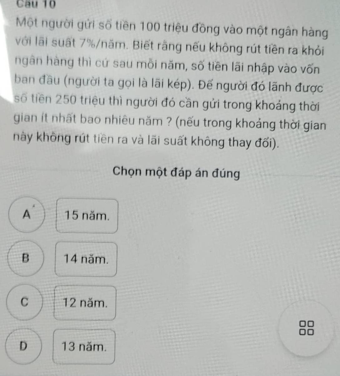 Một người gửi số tiền 100 triệu đồng vào một ngân hàng
với lãi suất 7% /năm. Biết rằng nếu không rút tiền ra khỏi
ngân hàng thì cứ sau mỗi năm, số tiền lãi nhập vào vốn
ban đầu (người ta gọi là lãi kép). Đế người đó lãnh được
số tiền 250 triệu thì người đó cần gửi trong khoảng thời
gian ít nhất bao nhiêu năm ? (nếu trong khoảng thời gian
này không rút tiền ra và lãi suất không thay đối).
Chọn một đáp án đúng
A 15 năm.
B 14 năm.
C 12 năm.
D 13 năm.