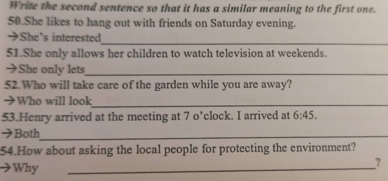 Write the second sentence so that it has a similar meaning to the first one. 
50.She likes to hang out with friends on Saturday evening. 
_ 
→She's interested 
51.She only allows her children to watch television at weekends. 
→She only lets_ 
52.Who will take care of the garden while you are away? 
→Who will look_ 
53.Henry arrived at the meeting at 7 o’clock. I arrived at 6:45. 
→Both_ 
54.How about asking the local people for protecting the environment? 
Why 
_ 
?