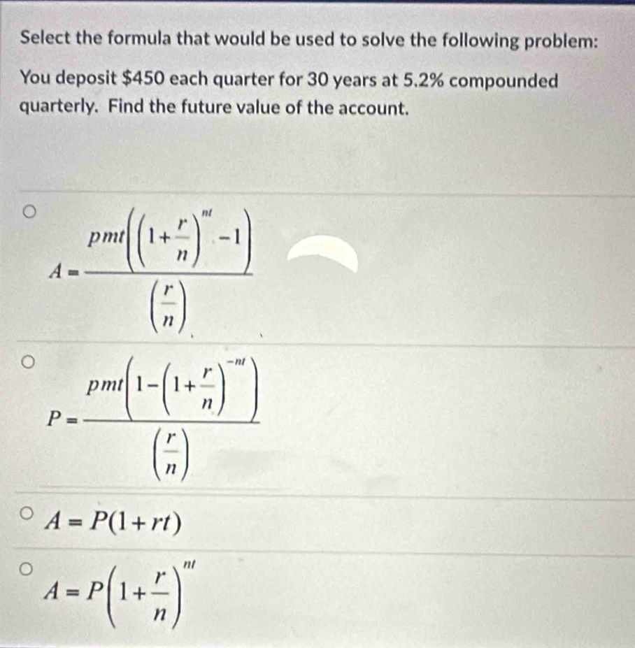 Select the formula that would be used to solve the following problem:
You deposit $450 each quarter for 30 years at 5.2% compounded
quarterly. Find the future value of the account.
A=P(1+rt)
A=P(1+ r/n )^m'