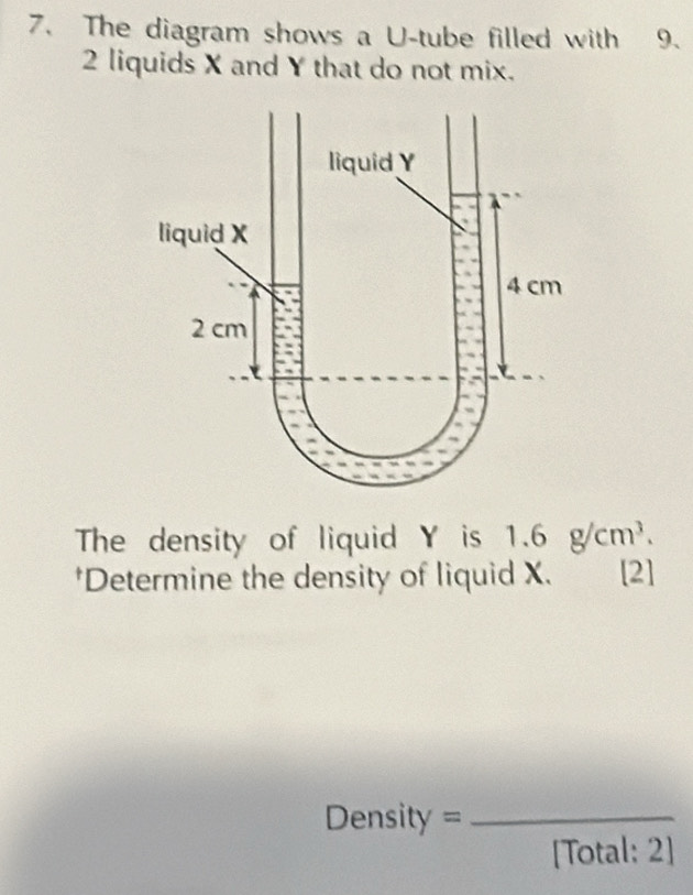 The diagram shows a U-tube filled with 9.
2 liquids X and Y that do not mix. 
The density of liquid Y is 1.6g/cm^3. 
*Determine the density of liquid X. [2] 
Density =_ 
[Total: 2]