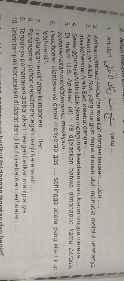 Isilah titik-titik ber 
1. Arti dari 
yaitu .... 
2. Ketika membaca Al-Qur’an awalilah dengan bacaan .... dan ….... 
3. Ketentuan Allah Swt. yang mungkin dapat diubah oleh manusia melalui usahanya 
atas kehendak Alalh Swt. disebut dengan .... 
4. Sesungguhnya Allah tidak akan mengubah keadaan suatu kaum hingga mereka .. 
5. Di dalam Q.S. An-Nisa' (4) : 78 dijelaskan bahwa dimanapun kamu berada, 
kematian akan mendatangimu, meskipun ..... 
6. Pepohonan diantaranya dapat menyerap gas .... sehingga udara yang kita hirup 
lebih bersih. 
7. Lingkungan terdiri atas komponen … dan ...... 
8. Penanaman pohon dapat mencegah banjir karena air .... 
9. Terjadinya pemanasan global akan mengakibatkan menipisnya ..... 
10. Telah tampak kerusakan di darat dan di laut disebabkan perbuatan ..... 
be ri u t in i den g an le n g k an den ben a r