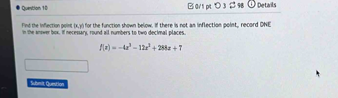 つ 3 ⇄ 98 ⓘ Details 
Find the inflection point (x,y) for the function shown below. If there is not an inflection point, record DNE 
in the answer box. If necessary, round all numbers to two decimal places.
f(x)=-4x^3-12x^2+288x+7
Submit Question