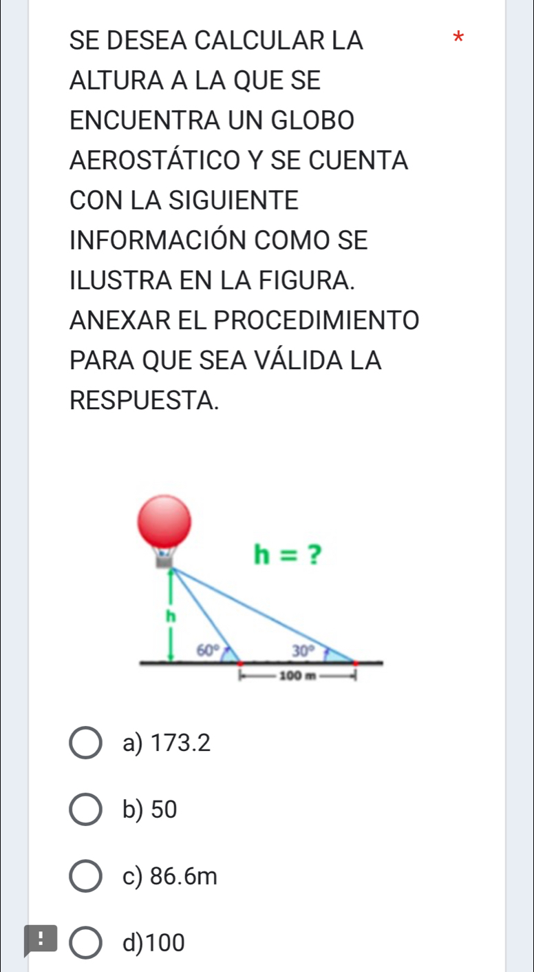 SE DESEA CALCULAR LA
*
ALTURA A LA QUE SE
ENCUENTRA UN GLOBO
AEROSTÁTICO Y SE CUENTA
CON LA SIGUIENTE
INFORMACIÓN COMO SE
ILUSTRA EN LA FIGURA.
ANEXAR EL PROCEDIMIENTO
PARA QUE SEA VÁLIDA LA
RESPUESTA.
a) 173.2
b) 50
c) 86.6m
!
d)100