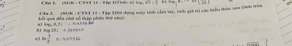 (SGK - CTST 11 - Tập 2)Tính: a) log, sqrt[3](3);  1/3  b) log _ 1/2 8;-5 C) (overline 25)
Câu 2. (SGK - CTST 11 - Tập 2)Sử dụng máy tính cầm tay, tính giá trị các biểu thức sau (làm tròn 
kết quả đến chữ số thập phân thứ sáu): 
a) log₅ 0,5; 
b) log 25; 
c) ln  3/2   3/2 
sqrt(1000)