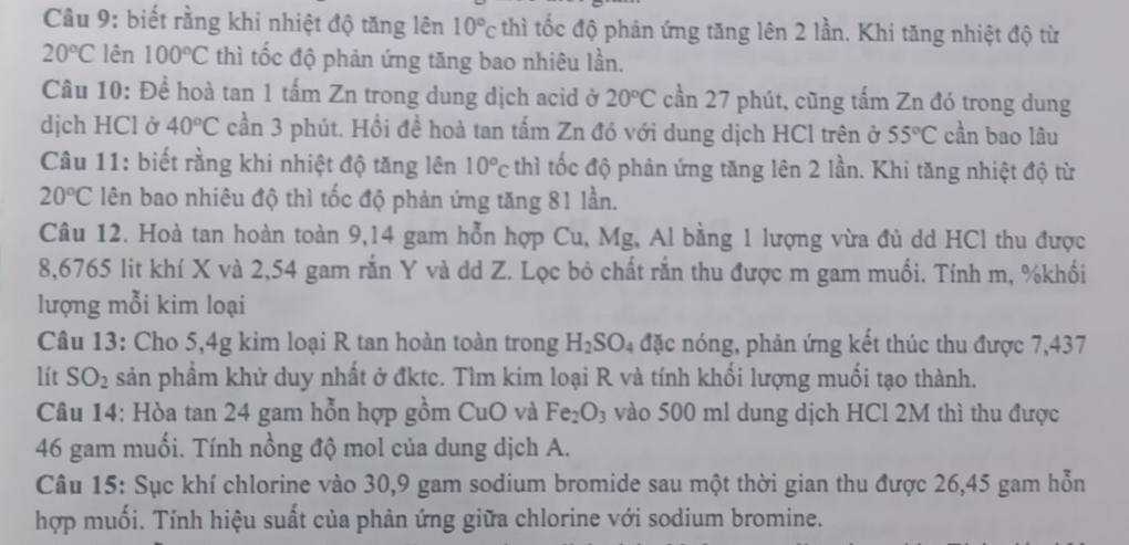 biết rằng khi nhiệt độ tăng lên 10°c thì tốc độ phản ứng tăng lên 2 lần. Khi tăng nhiệt độ từ
20°C lên 100°C thì tốc độ phản ứng tăng bao nhiêu lần.
Câu 10: Để hoà tan 1 tấm Zn trong dung dịch acid ở 20°C cần 27 phút, cũng tấm Zn đó trong dung
dịch HCl ở 40°C cần 3 phút. Hổi đề hoà tan tấm Zn đó với dung dịch HCl trên ở 55°C cần bao lâu
Câu 11: biết rằng khi nhiệt độ tăng lên 10°c thì tốc độ phản ứng tăng lên 2 lần. Khi tăng nhiệt độ từ
20°C lên bao nhiêu độ thì tốc độ phản ứng tăng 81 lần.
Câu 12. Hoà tan hoàn toàn 9,14 gam hỗn hợp Cu, Mg, Al bằng 1 lượng vừa đủ dd HCl thu được
8,6765 lit khí X và 2,54 gam rắn Y và dd Z. Lọc bỏ chất rắn thu được m gam muối. Tính m, %khối
lượng mỗi kim loại
Câu 13: Cho 5,4g kim loại R tan hoàn toàn trong H_2SO_4 đặc nóng, phản ứng kết thúc thu được 7,437
lít SO_2 sản phầm khử duy nhất ở đktc. Tìm kim loại R và tính khối lượng muối tạo thành.
Câu 14: Hòa tan 24 gam hỗn hợp gồm CuO và Fe_2O_3 vào 500 ml dung dịch HCl 2M thì thu được
46 gam muối. Tính nồng độ mol của dung dịch A.
Câu 15: Sục khí chlorine vào 30,9 gam sodium bromide sau một thời gian thu được 26,45 gam hỗn
hợp muối. Tính hiệu suất của phản ứng giữa chlorine với sodium bromine.