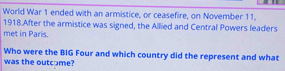 World War 1 ended with an armistice, or ceasefire, on November 11, 
1918.After the armistice was signed, the Allied and Central Powers leaders 
met in Paris. 
Who were the BIG Four and which country did the represent and what 
was the outcome?