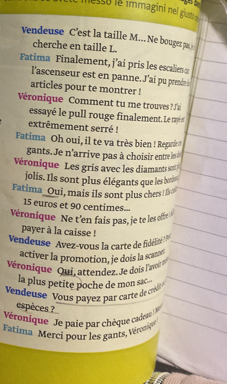 lesso le immagini nel giusto 
Vendeuse C’est la taille M... Ne bougez pas 
cherche en taille L. 
Fatima Finalement, j’ai pris les escaliers ∞ 
l'ascenseur est en panne. J'ai pu prendre à 
articles pour te montrer ! 
Véronique Comment tu me trouves ? J'ai 
essayé le pull rouge finalement. Le rayé s 
extrêmement serré ! 
Fatima Oh oui, il te va très bien ! Regarde ∞
gants. Je n'arrive pas à choisir entre les 
Véronique Les gris avec les diamants sont 
jolis. Ils sont plus élégants que les bordes 
Fatima_Oui, mais ils sont plus chers ! Is
15 euros et 90 centimes... 
Véronique Ne t'en fais pas, je te les offre 
payer à la caisse ! 
Vendeuse Avez-vous la carte de fidélité ? 
activer la promotion, je dois la scanner 
Véronique Qui, attendez. Je dois l'avoir 
la plus petite poche de mon sac... 
Vendeuse Vous payez par carte de crédit '' 
espèces ? 
Véronique Je paie par chèque cadeau ! M 
Fatima Merci pour les gants, Véroniqué