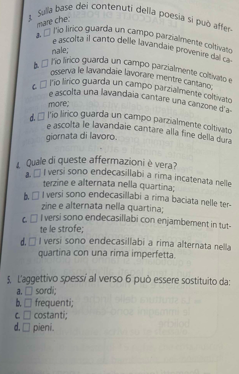 3,. Sulla base dei contenuti della poesia si può affer
mare che:
a. É l'io lirico guarda un campo parzialmente coltivato
e ascolta il canto delle lavandaie provenire dal ca-
nale;
b É l'io lirico guarda un campo parzialmente coltivato e
osserva le lavandaie lavorare mentre cantano;
α α l'io lirico guarda un campo parzialmente coltivato
e ascolta una lavandaia cantare una canzone d’a-
more;
d. É l'io lirico guarda un campo parzialmente coltivato
e ascolta le lavandaie cantare alla fine della dura
giornata di lavoro.
4, Quale di queste affermazioniè vera?
a. É I versi sono endecasillabi a rima incatenata nelle
terzine e alternata nella quartina;
b. → I versi sono endecasillabi a rima baciata nelle ter-
zine e alternata nella quartina;
C. □ I versi sono endecasillabi con enjambement in tut-
te le strofe;
d. → I versi sono endecasillabi a rima alternata nella
quartina con una rima imperfetta.
5. L'aggettivo spessi al verso 6 può essere sostituito da:
a. □ sordi;
b. □ frequenti;
C. □ costanti;
d. □ pieni.