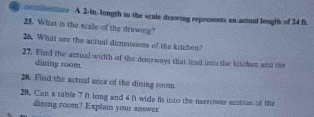 arcoltactoro A 2-in, lougth in the scule drawing represents an actual length of 24 ft. 
25. What is the scale of the drawing? 
26. What are the actual dimensions of the kitchen? 
27. Find the actual width of the doorways that lead into the kitchen and the 
dining room. 
28. Find the actual area of the dining room 
29. Can a table 7 ft long and 4 ft wide fit into the narrower section of the 
dining room? Explain your answer