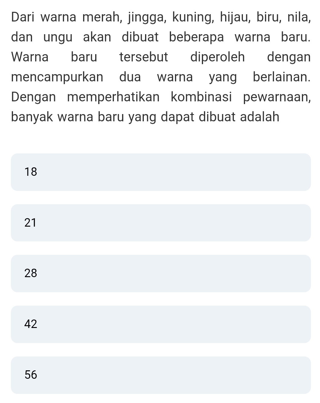 Dari warna merah, jingga, kuning, hijau, biru, nila,
dan ungu akan dibuat beberapa warna baru.
Warna baru tersebut diperoleh dengan
mencampurkan dua warna yang berlainan.
Dengan memperhatikan kombinasi pewarnaan,
banyak warna baru yang dapat dibuat adalah
18
21
28
42
56