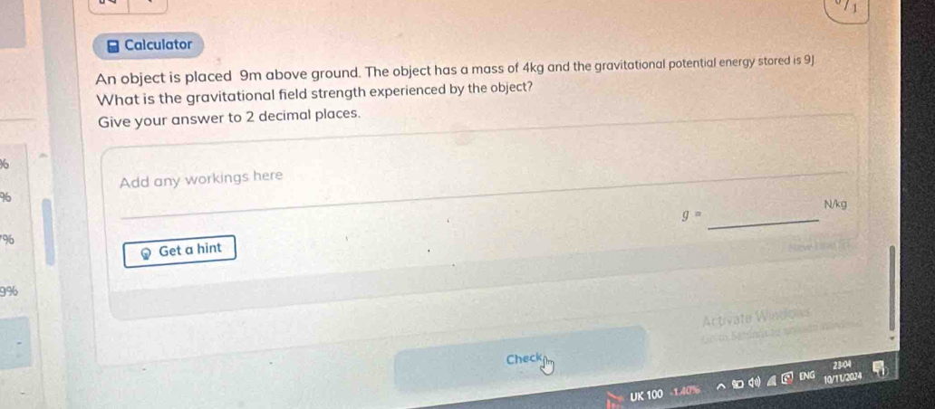 Calculator 
An object is placed 9m above ground. The object has a mass of 4kg and the gravitational potential energy stored is 9J
What is the gravitational field strength experienced by the object? 
Give your answer to 2 decimal places.
16
Add any workings here
96
N/kg
g=
96
Get a hint
9%
Check