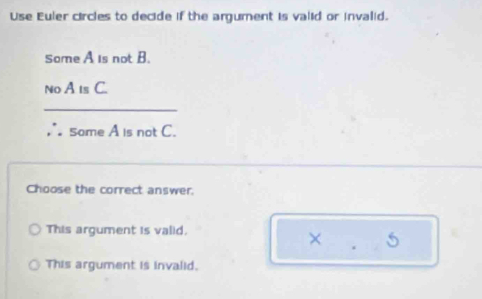 Use Euler circles to decide if the argument is valid or invalid.
Some A is not B.
No A ts C.
_
Some A is not C.
Choose the correct answer.
This argument is valid,
× 5
This argument is invalid.