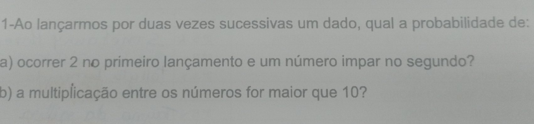 1-Ao lançarmos por duas vezes sucessivas um dado, qual a probabilidade de: 
a) ocorrer 2 no primeiro lançamento e um número impar no segundo? 
b) a multiplicação entre os números for maior que 10?