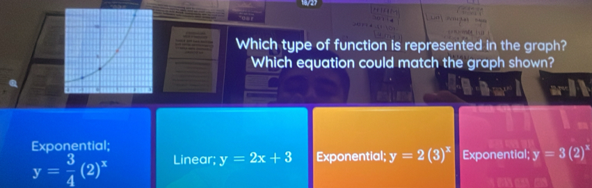 18/27

Which type of function is represented in the graph?
Which equation could match the graph shown?
Exponential:
y= 3/4 (2)^x Linear; y=2x+3 Exponential; y=2(3)^x Exponential; y=3(2)^x