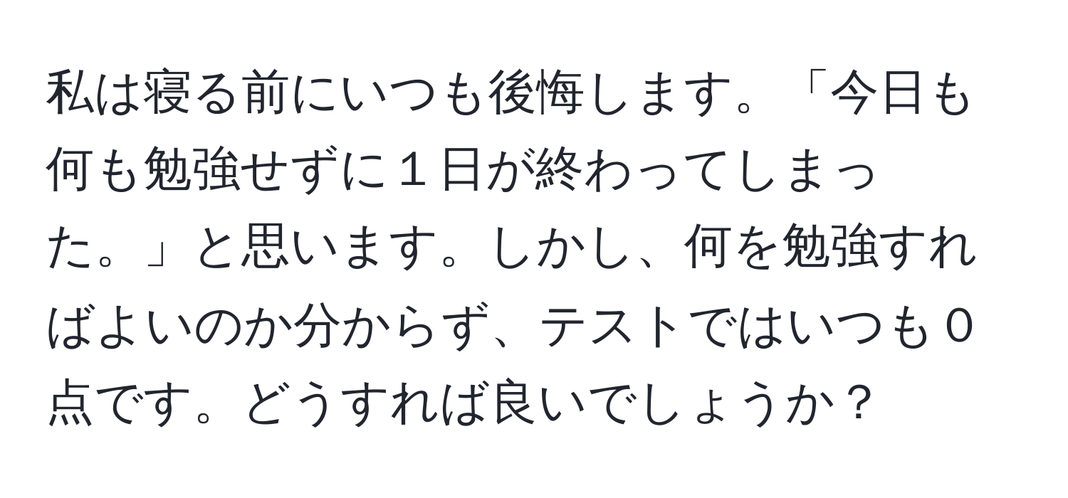 私は寝る前にいつも後悔します。「今日も何も勉強せずに１日が終わってしまった。」と思います。しかし、何を勉強すればよいのか分からず、テストではいつも０点です。どうすれば良いでしょうか？