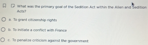 What was the primary goal of the Sedition Act within the Alien and Sedition
Acts?
a. To grant citizenship rights
b. To initiate a conflict with France
c. To penalize criticism against the government