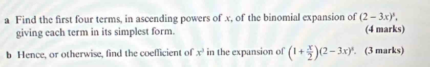 a Find the first four terms, in ascending powers of x, of the binomial expansion of (2-3x)^5, 
giving each term in its simplest form. (4 marks) 
b Hence, or otherwise, find the coefficient of x^3 in the expansion of (1+ x/2 )(2-3x)^8. . (3 marks)