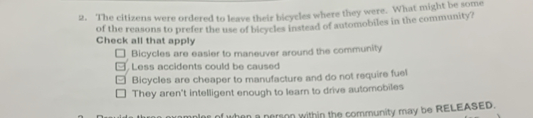 The citizens were ordered to leave their bicycles where they were. What might be some
of the reasons to prefer the use of bicycles instead of automobiles in the community?
Check all that apply
Bicycles are easier to maneuver around the community
Less accidents could be caused
Bicycles are cheaper to manufacture and do not require fuel
They aren't intelligent enough to learn to drive automobiles
an a nerson within the community may be RELEASED.