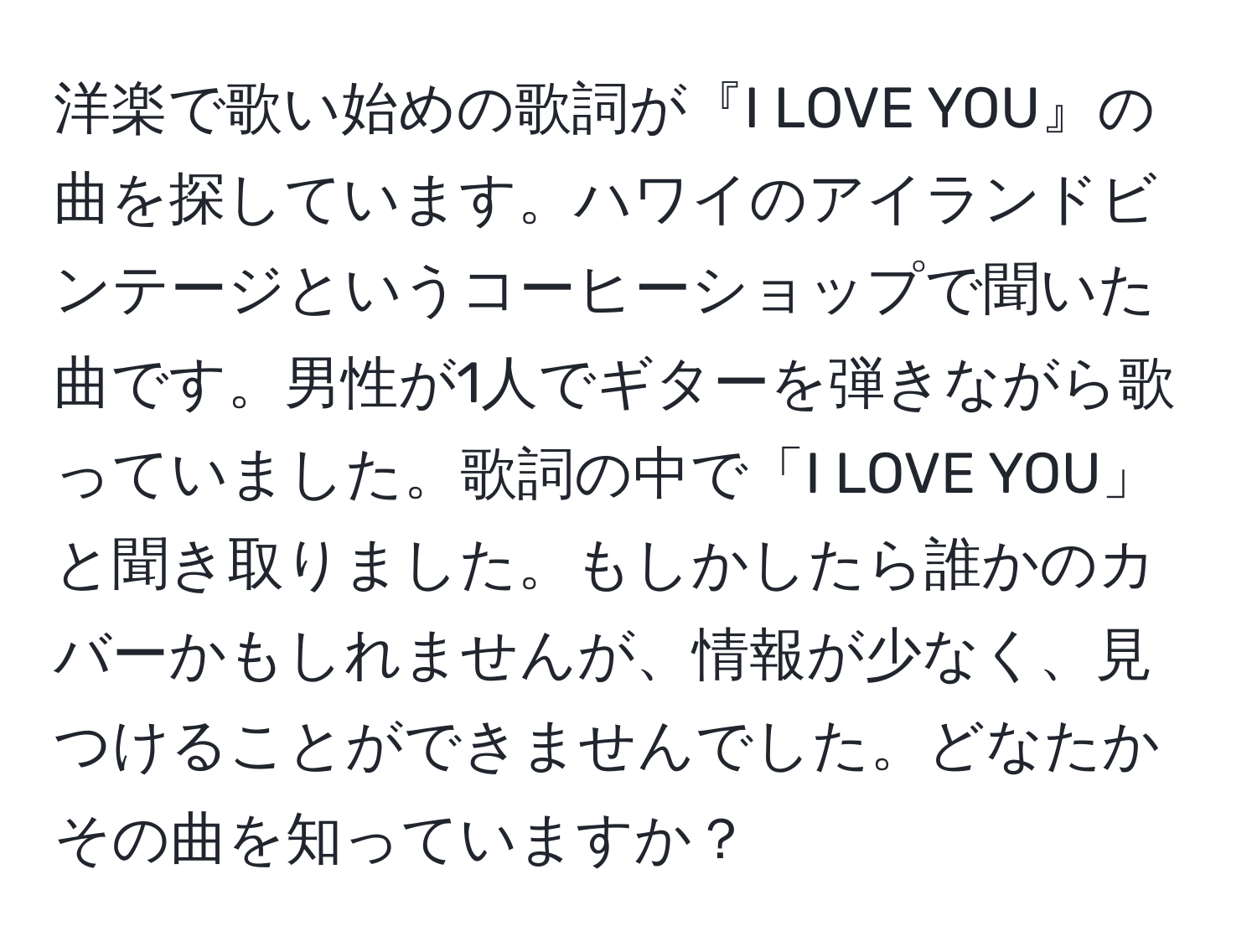 洋楽で歌い始めの歌詞が『I LOVE YOU』の曲を探しています。ハワイのアイランドビンテージというコーヒーショップで聞いた曲です。男性が1人でギターを弾きながら歌っていました。歌詞の中で「I LOVE YOU」と聞き取りました。もしかしたら誰かのカバーかもしれませんが、情報が少なく、見つけることができませんでした。どなたかその曲を知っていますか？