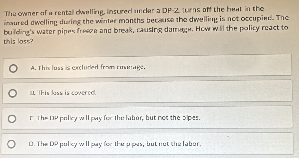 The owner of a rental dwelling, insured under a DP-2, turns off the heat in the
insured dwelling during the winter months because the dwelling is not occupied. The
building's water pipes freeze and break, causing damage. How will the policy react to
this loss?
A. This loss is excluded from coverage.
B. This loss is covered.
C. The DP policy will pay for the labor, but not the pipes.
D. The DP policy will pay for the pipes, but not the labor.