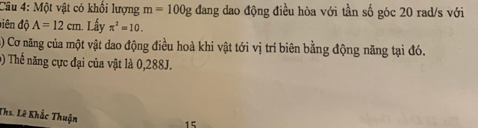 Một vật có khổi lượng m=100g đang dao động điều hòa với tần số góc 20 rad/s với 
điên độ A=12cm. Lấy π^2=10. 
() Cơ năng của một vật dao động điều hoà khi vật tới vị trí biên bằng động năng tại đó. 
9) Thế năng cực đại của vật là 0,288J. 
Ths. Lê Khắc Thuận 
15