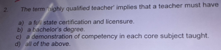 The term ‘highly qualified teacher’ implies that a teacher must have
a) a full state certification and licensure.
b) a bachelor's degree.
c) a demonstration of competency in each core subject taught.
d) all of the above.