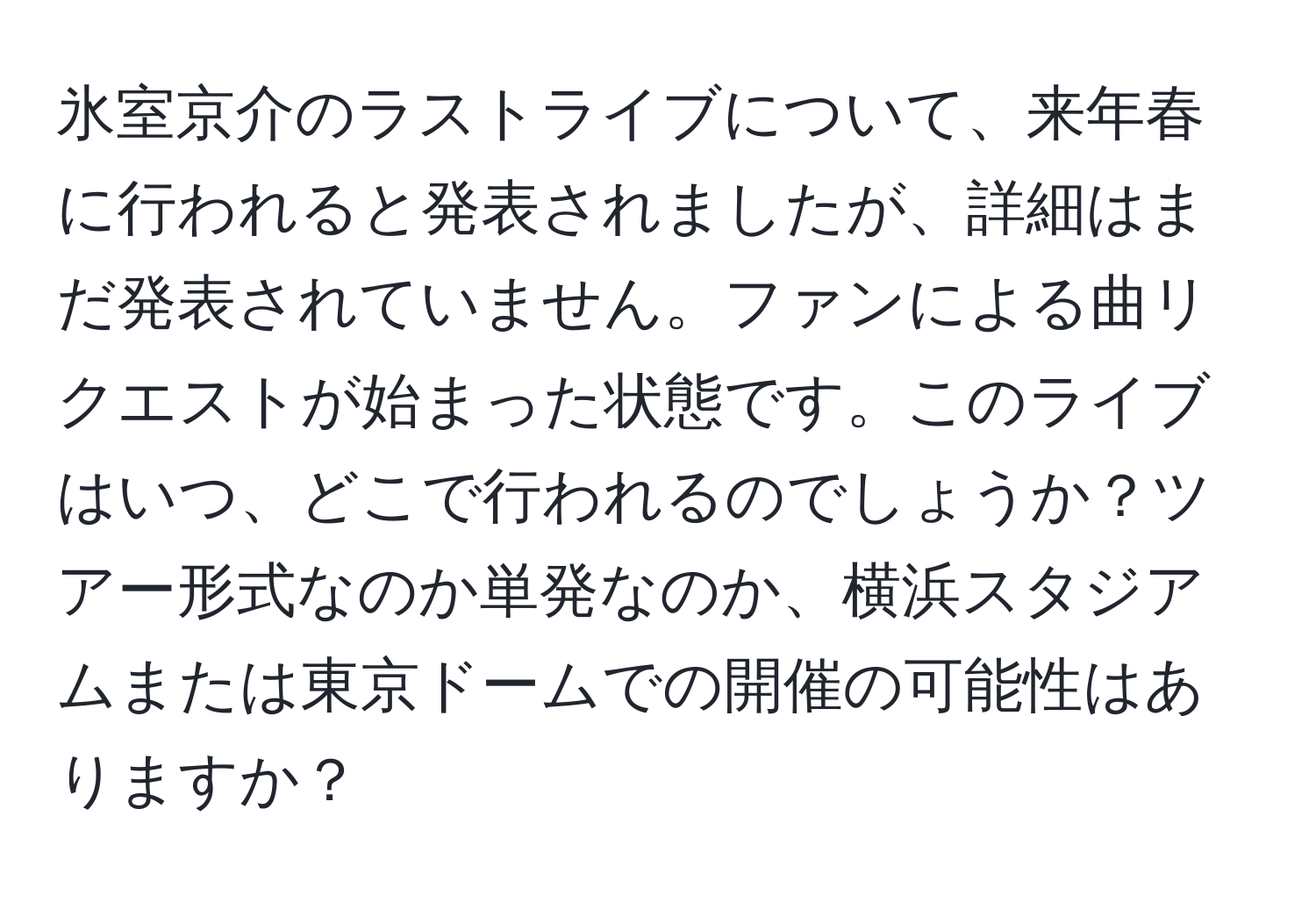 氷室京介のラストライブについて、来年春に行われると発表されましたが、詳細はまだ発表されていません。ファンによる曲リクエストが始まった状態です。このライブはいつ、どこで行われるのでしょうか？ツアー形式なのか単発なのか、横浜スタジアムまたは東京ドームでの開催の可能性はありますか？