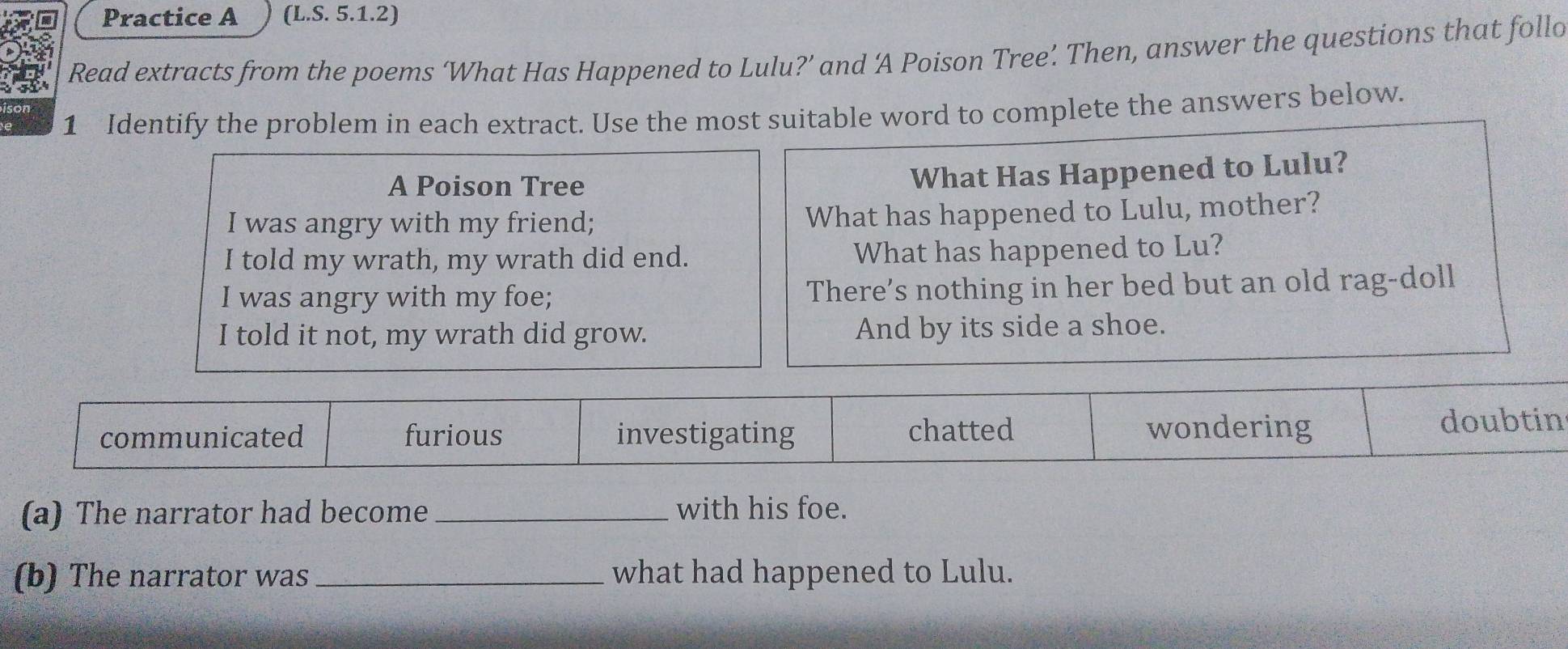 Practice A (L.S. 5.1.2)
Read extracts from the poems ‘What Has Happened to Lulu?’ and ‘A Poison Tree’ Then, answer the questions that follo
1 Identify the problem in each extract. Use the most suitable word to complete the answers below.
A Poison Tree
What Has Happened to Lulu?
I was angry with my friend; What has happened to Lulu, mother?
I told my wrath, my wrath did end. What has happened to Lu?
I was angry with my foe; There's nothing in her bed but an old rag-doll
I told it not, my wrath did grow. And by its side a shoe.
communicated furious investigating chatted wondering doubtin
(a) The narrator had become_ with his foe.
(b) The narrator was _what had happened to Lulu.