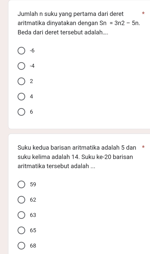 Jumlah n suku yang pertama dari deret *
aritmatika dinyatakan dengan Sn=3n2-5n. 
Beda dari deret tersebut adalah....
-6
-4
2
4
6
Suku kedua barisan aritmatika adalah 5 dan *
suku kelima adalah 14. Suku ke- 20 barisan
aritmatika tersebut adalah ...
59
62
63
65
68