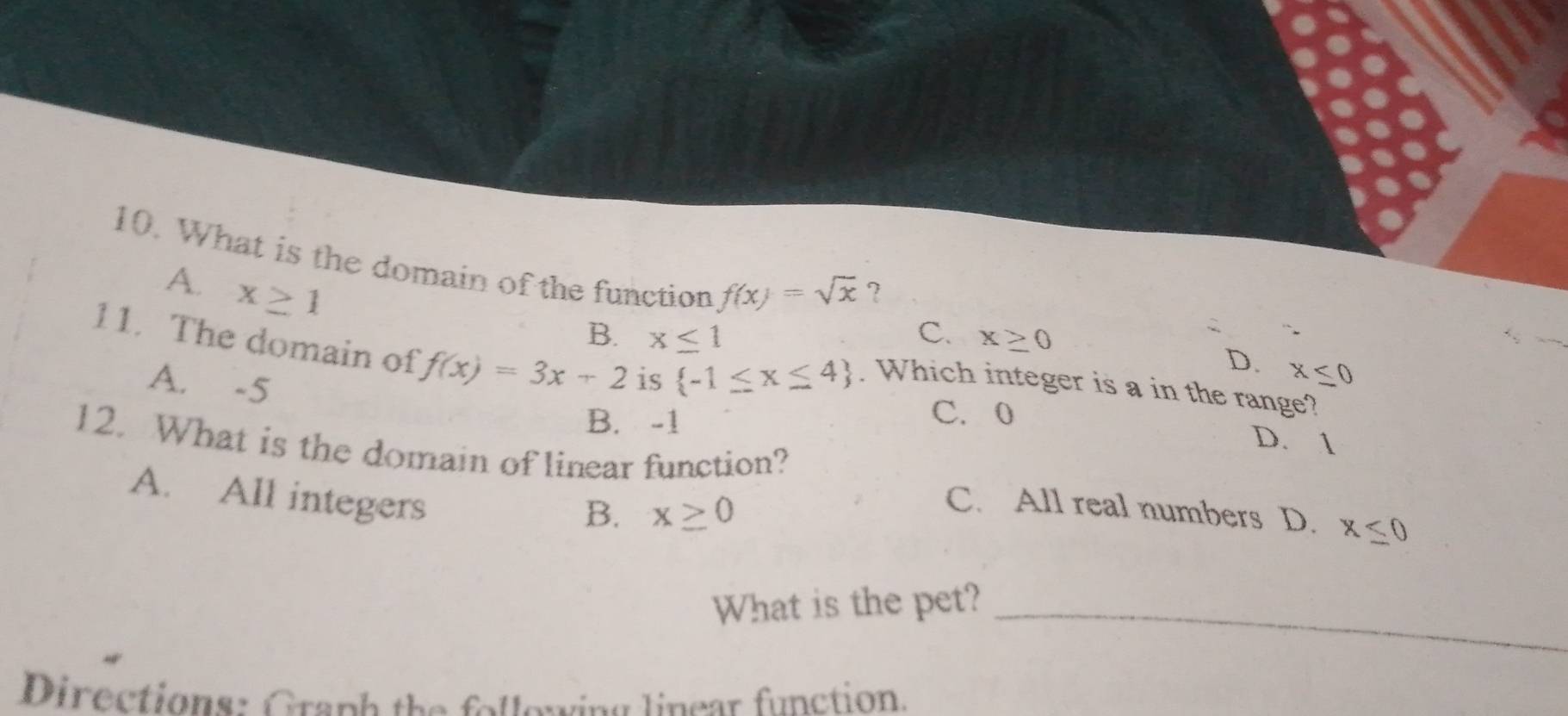 What is the domain of the function f(x)=sqrt(x)
A. x≥ 1
?
B. x≤ 1 C. x≥ 0
11. The domain of f(x)=3x+2 is  -1≤ x≤ 4. Which integer is a in the range?
D. x≤ 0
A. -5
B. -1
C. 0 D. 1
12. What is the domain of linear function?
A. All integers
B. x≥ 0
C. All real numbers D. x≤ 0
_
What is the pet?
Directions: Graph the follewing linear function.