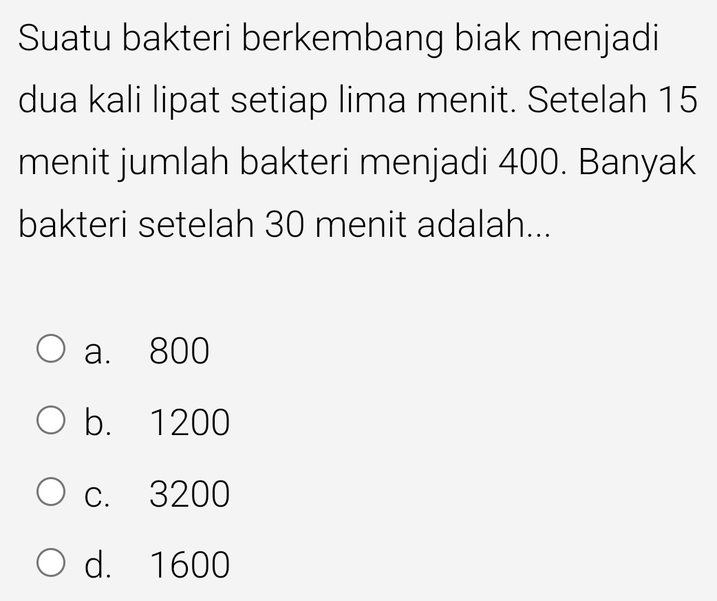 Suatu bakteri berkembang biak menjadi
dua kali lipat setiap lima menit. Setelah 15
menit jumlah bakteri menjadi 400. Banyak
bakteri setelah 30 menit adalah...
a. 800
b. 1200
c. 3200
d. 1600