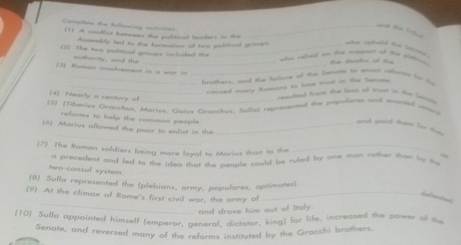 Complete the following activitiss_ 
and the Trie 
(1] A conflict between the political leaders in the 
Assembly led to the formation of two political groups 
_ who upheld te Secoy . 
(2 The two political groups included the 
outhority, and the_ 
w ho relied on the suppant of t s n 
te deaths of t 
(3) Roman involvement in a war in_ 
_brothers, and the fgilure of the Senate to snact refones for l 
_caused many Romans to lase trust in the Senate. 
(4) Nearly o century of 
resulted from the loss of trust in the Senow 
(5) (Tiberius Gracchus, Marius, Gaius Gracchus, Sulla) represented the populares and eanted ween 
reforms to help the common people. 
_ 
and paid them for the 
(6) Marius allowed the poor to enlist in the_ 
(7) The Roman soldiers being more loyal to Marius than to the_ 
a precedent and led to the idea that the people could be ruled by one man rather than by the 
two-consul system. 
(8) Sulla represented the (plebians, army, populares, optimates). 
_ 
(9) At the climax of Rome's first civil war, the army of_ 
enfenees 
and drove him out of Italy. 
(10) Sulla appointed himself (emperor, general, dictator, king) for life, increased the power of the 
Senate, and reversed many of the reforms instituted by the Gracchi brothers