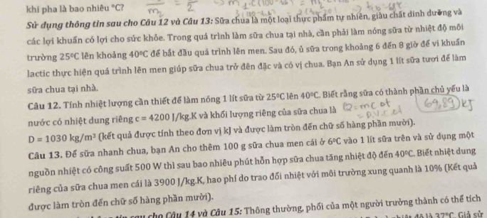 khi pha là bao nhiêu °C?
Sử dụng thông tin sau cho Câu 12 và Câu 13: Sữa chua là một loại thực phẩm tự nhiên, giàu chất dinh dưỡng và
các lợi khuẩn có lợi cho sức khỏe. Trong quá trình làm sữa chua tại nhà, cần phải làm nóng sữa từ nhiệt độ môi
trường 25°C lên khoảng 40°C để bắt đầu quá trình lên men. Sau đó, ủ sữa trong khoảng 6 đến 8 giờ để vi khuẩn
lactic thực hiện quá trình lên men giúp sữa chua trở đên đặc và có vị chua. Bạn An sử dụng 1 lít sữa tươi để làm
sữa chua tại nhà.
Câu 12. Tính nhiệt lượng cần thiết để làm nóng 1 lít sữa từ 25°C lên 40°C Biết rằng sữa có thành phần chủ yếu là
nước có nhiệt dung riêng c=4200J/kg.K và khối lượng riêng của sữa chua là
D=1030kg/m^3 (kết quả được tính theo đơn vị kJ và được làm tròn đến chữ số hàng phần mười).
Câu 13. Để sữa nhanh chua, bạn An cho thêm 100 g sữa chua men cái ở 6°C vào 1 lít sữa trên và sử dụng một
nguồn nhiệt có công suất 500 W thì sau bao nhiêu phút hỗn hợp sữa chua tăng nhiệt độ đến 40°C Biết nhiệt dung
riêng của sữa chua men cái là 3900 J/kg.K, hao phí do trao đổi nhiệt với môi trường xung quanh là 10% (Kết quả
được làm tròn đến chữ số hàng phần mười).
d cho Câu 14 và Câu 15: Thông thường, phối của một người trưởng thành có thể tích
độ là 37°C *Giả sử