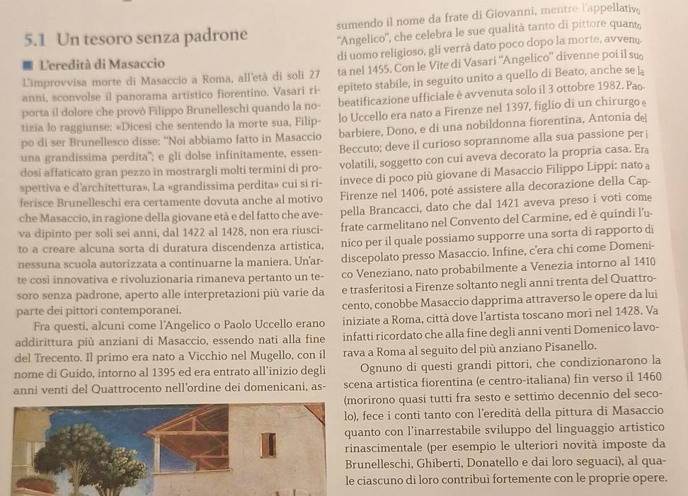 5.1 Un tesoro senza padrone sumendo il nome da frate di Giovanni, mentre l'appellativ.
'Angelico'', che celebra le sue qualità tanto di pittore quant
di uomo religioso, gli verrà dato poco dopo la morte, avvenu.
1 Leredità di Masaccio
L'improvvisa morte di Masaccio a Roma, all'età di soli 27 ta nel 1455. Con le Víte di Vasari ''Angelico” divenne poi il su
anni, sconvolse il panorama artistico fiorentino. Vasari ri- epiteto stabile, in seguito unito a quello di Beato, anche se la
porta il dolore che provò Filippo Brunelleschi quando la no- beatificazione ufficiale è avvenuta solo il 3 ottobre 1982. Pa.
tizia lo raggiunse: «Dicesi che sentendo la morte sua, Filip- lo Uccello era nato a Firenze nel 1397, figlio di un chirurgo e
po di ser Brunellesco disse: “Noi abbiamo fatto in Masaccio barbiere, Dono, e di una nobildonna fiorentina, Antonia de
una grandissima perdita"; e gli dolse infinitamente, essen- Beccuto; deve il curioso soprannome alla sua passione per j
dosi affaticato gran pezzo in mostrargli molti termini di pro- volatili, soggetto con cui aveva decorato la propria casa. Era
spettiva e d'architettura». La «grandissima perdita» cui si ri- invece di poco più giovane di Masaccio Filippo Lippi: nato a
ferisce Brunelleschi era certamente dovuta anche al motivo Firenze nel 1406, poté assistere alla decorazione della Cap-
che Masaccio, in ragione della giovane età e del fatto che ave- pella Brancacci, dato che dal 1421 aveva preso i voti come
va dipinto per soli sei anni, dal 1422 al 1428, non era riusci- frate carmelitano nel Convento del Carmine, ed è quindi l'u-
to a creare alcuna sorta di duratura discendenza artistica, nico per il quale possiamo supporre una sorta di rapporto di
nessuna scuola autorizzata a continuarne la maniera. Un'ar- discepolato presso Masaccio. Infine, c'era chi come Domeni-
te così innovativa e rivoluzionaria rimaneva pertanto un te- co Veneziano, nato probabilmente a Venezia intorno al 1410
soro senza padrone, aperto alle interpretazioni più varie da e trasferitosi a Firenze soltanto negli anni trenta del Quattro-
parte dei pittori contemporanei. cento, conobbe Masaccio dapprima attraverso le opere da lui
Fra questi, alcuni come l'Angelico o Paolo Uccello erano iniziate a Roma, città dove l’artista toscano morì nel 1428. Va
addirittura più anziani di Masaccio, essendo nati alla fine infatti ricordato che alla fine degli anni venti Domenico lavo-
del Trecento. Il primo era nato a Vicchio nel Mugello, con il rava a Roma al seguito del più anziano Pisanello.
nome di Guido, intorno al 1395 ed era entrato all’inizio degli Ognuno di questi grandi pittori, che condizionarono la
anni venti del Quattrocento nell'ordine dei domenicani, as- scena artistica fiorentina (e centro-italiana) fin verso il 1460
irono quasi tutti fra sesto e settimo decennio del seco-
ece i conti tanto con l’eredità della pittura di Masaccio
to con l’inarrestabile sviluppo del linguaggio artistico
scimentale (per esempio le ulteriori novità imposte da
elleschi, Ghiberti, Donatello e dai loro seguaci), al qua-
ascuno di loro contribuì fortemente con le proprie opere.