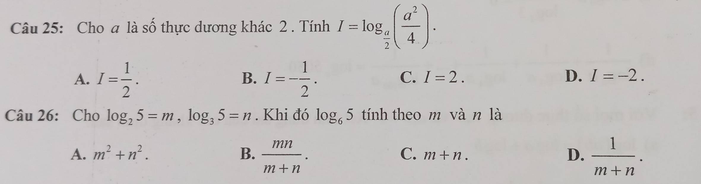 Cho a là số thực dương khác 2 . Tính I=log _ a/2 ( a^2/4 ).
A. I= 1/2 . I=- 1/2 . 
B.
C. I=2. D. I=-2. 
Câu 26: Cho log _25=m, log _35=n. Khi đó log _65 tính theo m vàn là
A. m^2+n^2. B.  mn/m+n .  1/m+n ·
C. m+n. 
D.