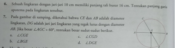 Sebuah lingkaran dengan jari-jari 10 cm memiliki panjang tali busur 16 cm. Tentukan panjang garis
apotema pada lingkaran tersebut.
7. Pada gambar di samping, diketahui bahwa CE dan AB adalah diameter
lingkaran, DG adalah jari jari lingkaran yang tegak lurus dengan diameter
AB. Jika besar ∠ AGC=60° , tentukan besar sudut-sudut berikut.
a. ∠ CGE
c. ∠ CGD
b. ∠ BGE d. ∠ DGE