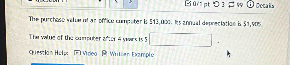 □0/1 pt つ 3 % 99 † Details 
The purchase value of an office computer is $13,000. Its annual depreciation is $1,905. 
The value of the computer after 4 years is $
Question Help: Video Written Example