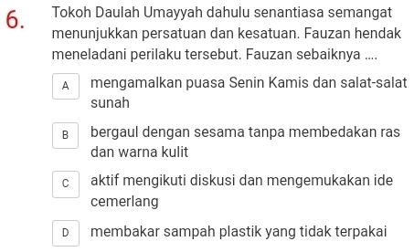 Tokoh Daulah Umayyah dahulu senantiasa semangat
menunjukkan persatuan dan kesatuan. Fauzan hendak
meneladani perilaku tersebut. Fauzan sebaiknya ....
A mengamalkan puasa Senin Kamis dan salat-salat
sunah
B bergaul dengan sesama tanpa membedakan ras
dan warna kulit
C aktif mengikuti diskusi dan mengemukakan ide
cemerlang
D membakar sampah plastik yang tidak terpakai