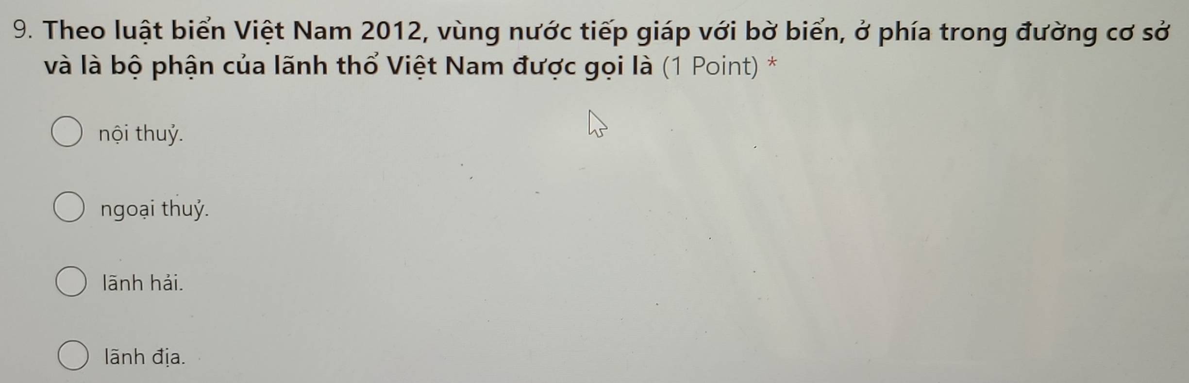 Theo luật biển Việt Nam 2012, vùng nước tiếp giáp với bờ biển, ở phía trong đường cơ sở
và là bộ phận của lãnh thổ Việt Nam được gọi là (1 Point) *
nội thuỷ.
ngoại thuỷ.
lãnh hải.
lãnh địa.